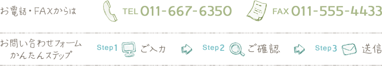 お電話・FAXからは TEL 011-667-6350 FAX 011-555-4433 お問い合わせフォームかんたんステップ Step1ご入力 Step2ご確認 Step3送信